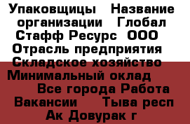 Упаковщицы › Название организации ­ Глобал Стафф Ресурс, ООО › Отрасль предприятия ­ Складское хозяйство › Минимальный оклад ­ 28 000 - Все города Работа » Вакансии   . Тыва респ.,Ак-Довурак г.